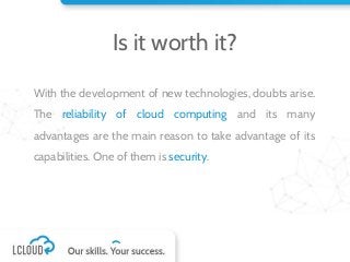 Is it worth it?
With the development of new technologies, doubts arise.
The reliability of cloud computing and its many
advantages are the main reason to take advantage of its
capabilities. One of them is security.
 
