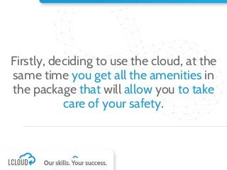 Firstly, deciding to use the cloud, at the
same time you get all the amenities in
the package that will allow you to take
care of your safety.
 