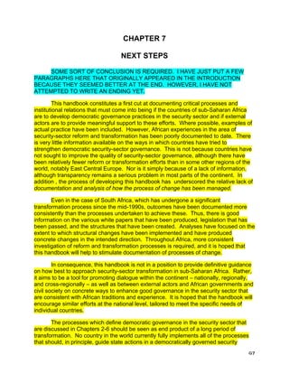 CHAPTER 7

                                   NEXT STEPS

     SOME SORT OF CONCLUSION IS REQUIRED. I HAVE JUST PUT A FEW
PARAGRAPHS HERE THAT ORIGINALLY APPEARED IN THE INTRODUCTION
BECAUSE THEY SEEMED BETTER AT THE END. HOWEVER, I HAVE NOT
ATTEMPTED TO WRITE AN ENDING YET.

        This handbook constitutes a first cut at documenting critical processes and
institutional relations that must come into being if the countries of sub-Saharan Africa
are to develop democratic governance practices in the security sector and if external
actors are to provide meaningful support to these efforts. Where possible, examples of
actual practice have been included. However, African experiences in the area of
security-sector reform and transformation has been poorly documented to date. There
is very little information available on the ways in which countries have tried to
strengthen democratic security-sector governance. This is not because countries have
not sought to improve the quality of security-sector governance, although there have
been relatively fewer reform or transformation efforts than in some other regions of the
world, notably East Central Europe. Nor is it simply because of a lack of information,
although transparency remains a serious problem in most parts of the continent. In
addition , the process of developing this handbook has underscored the relative lack of
documentation and analysis of how the process of change has been managed.

       Even in the case of South Africa, which has undergone a significant
transformation process since the mid-1990s, outcomes have been documented more
consistently than the processes undertaken to achieve these. Thus, there is good
information on the various white papers that have been produced, legislation that has
been passed, and the structures that have been created. Analyses have focused on the
extent to which structural changes have been implemented and have produced
concrete changes in the intended direction. Throughout Africa, more consistent
investigation of reform and transformation processes is required, and it is hoped that
this handbook will help to stimulate documentation of processes of change.

        In consequence, this handbook is not in a position to provide definitive guidance
on how best to approach security-sector transformation in sub-Saharan Africa. Rather,
it aims to be a tool for promoting dialogue within the continent – nationally, regionally,
and cross-regionally – as well as between external actors and African governments and
civil society on concrete ways to enhance good governance in the security sector that
are consistent with African traditions and experience. It is hoped that the handbook will
encourage similar efforts at the national level, tailored to meet the specific needs of
individual countries.

       The processes which define democratic governance in the security sector that
are discussed in Chapters 2-6 should be seen as end product of a long period of
transformation. No country in the world currently fully implements all of the processes
that should, in principle, guide state actions in a democratically governed security

                                                                                        97
 
