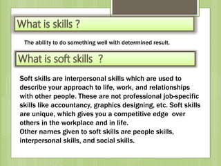 Soft skills are interpersonal skills which are used to
describe your approach to life, work, and relationships
with other people. These are not professional job-specific
skills like accountancy, graphics designing, etc. Soft skills
are unique, which gives you a competitive edge over
others in the workplace and in life.
Other names given to soft skills are people skills,
interpersonal skills, and social skills.
The ability to do something well with determined result.
 