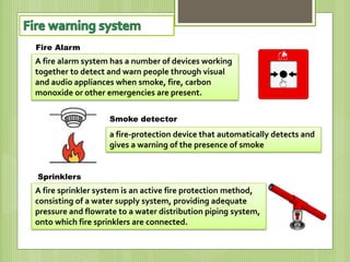 A fire alarm system has a number of devices working
together to detect and warn people through visual
and audio appliances when smoke, fire, carbon
monoxide or other emergencies are present.
a fire-protection device that automatically detects and
gives a warning of the presence of smoke
A fire sprinkler system is an active fire protection method,
consisting of a water supply system, providing adequate
pressure and flowrate to a water distribution piping system,
onto which fire sprinklers are connected.
Fire Alarm
Smoke detector
Sprinklers
 