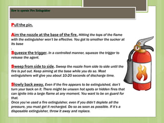 Pull the pin.
Aim the nozzle at the base of the fire. Hitting the tops of the flame
with the extinguisher won’t be effective. You got to smother the sucker at
its base
.
Squeeze the trigger. In a controlled manner, squeeze the trigger to
release the agent.
Sweep from side to side. Sweep the nozzle from side to side until the
fire is put out. Keep aiming at the base while you do so. Most
extinguishers will give you about 10-20 seconds of discharge time.
Slowly back away. Even if the fire appears to be extinguished, don’t
turn your back on it. There might be unseen hot spots or hidden fires that
can ignite into a large flame at any moment. You want to be on guard for
that.
Once you’ve used a fire extinguisher, even if you didn’t deplete all the
pressure, you must get it recharged. Do so as soon as possible. If it’s a
disposable extinguisher, throw it away and replace.
 