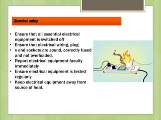 • Ensure that all essential electrical
equipment is switched off
• Ensure that electrical wiring, plug
• s and sockets are sound, correctly fused
and not overloaded.
• Report electrical equipment faculty
immediately
• Ensure electrical equipment is tested
regularly
• Keep electrical equipment away from
source of heat.
 