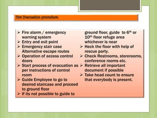  Fire alarm / emergency
warning system
 Entry and exit point
 Emergency stair case
Alternative escape routes
 Operation of access control
doors
 Start process of evacuation as
per instructions of control
room
 Guide Employee to go to
desired staircase and proceed
to ground floor
 If its not possible to guide to
ground floor, guide to 6th or
10th floor refuge area
whichever is near
 Heck the floor with help of
rescue party.
 Check Restrooms, storerooms,
conference rooms etc.
 Retrieve all important
document if possible
 Take head count to ensure
that everybody is present.
 