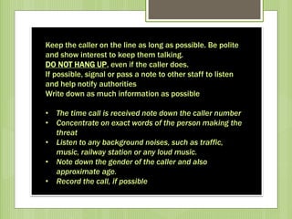 Keep the caller on the line as long as possible. Be polite
and show interest to keep them talking.
DO NOT HANG UP, even if the caller does.
If possible, signal or pass a note to other staff to listen
and help notify authorities
Write down as much information as possible
• The time call is received note down the caller number
• Concentrate on exact words of the person making the
threat
• Listen to any background noises, such as traffic,
music, railway station or any loud music.
• Note down the gender of the caller and also
approximate age.
• Record the call, if possible
 