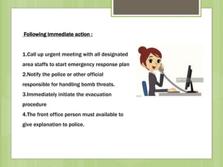 Following immediate action :
1.Call up urgent meeting with all designated
area staffs to start emergency response plan
2.Notify the police or other official
responsible for handling bomb threats.
3.Immediately initiate the evacuation
procedure
4.The front office person must available to
give explanation to police.
 