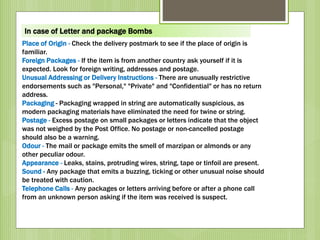 Place of Origin - Check the delivery postmark to see if the place of origin is
familiar.
Foreign Packages - If the item is from another country ask yourself if it is
expected. Look for foreign writing, addresses and postage.
Unusual Addressing or Delivery Instructions - There are unusually restrictive
endorsements such as "Personal," "Private" and "Confidential" or has no return
address.
Packaging - Packaging wrapped in string are automatically suspicious, as
modern packaging materials have eliminated the need for twine or string.
Postage - Excess postage on small packages or letters indicate that the object
was not weighed by the Post Office. No postage or non-cancelled postage
should also be a warning.
Odour - The mail or package emits the smell of marzipan or almonds or any
other peculiar odour.
Appearance - Leaks, stains, protruding wires, string, tape or tinfoil are present.
Sound - Any package that emits a buzzing, ticking or other unusual noise should
be treated with caution.
Telephone Calls - Any packages or letters arriving before or after a phone call
from an unknown person asking if the item was received is suspect.
In case of Letter and package Bombs
 