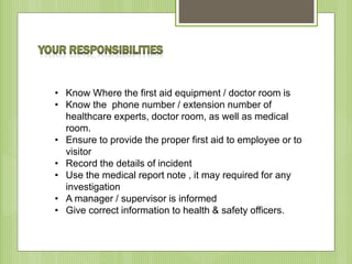 • Know Where the first aid equipment / doctor room is
• Know the phone number / extension number of
healthcare experts, doctor room, as well as medical
room.
• Ensure to provide the proper first aid to employee or to
visitor
• Record the details of incident
• Use the medical report note , it may required for any
investigation
• A manager / supervisor is informed
• Give correct information to health & safety officers.
 