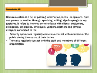Communication is a act of passing information, ideas, or opinions from
one person to another through speaking, writing, sign language or any
gestures. It refers to how you communicate with clients, customers,
colleagues, employees, employers, vendors, partners and almost
everyone connected to the
• Security operatives regularly come into contact with members of the
public during the course of their duties
• They also regularly contact with the staff and members of different
organization.
 