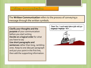 The Written Communication refers to the process of conveying a
message through the written symbols.
Clarify your thoughts and the
purpose of your communication
before you start writing
Decide on a logical order for what
you have to say
Use short paragraphs and
sentences rather than long, rambling
ones. Keep to one idea per paragraph
and put your point in the first line,
then add the supporting information.
 