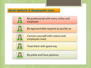 Be professional with every visitor and
employee
Be approachable respond as quickly as.
Concern yourself with visitors and
employees need.
Treat them with good way
Be polite and have patience
 