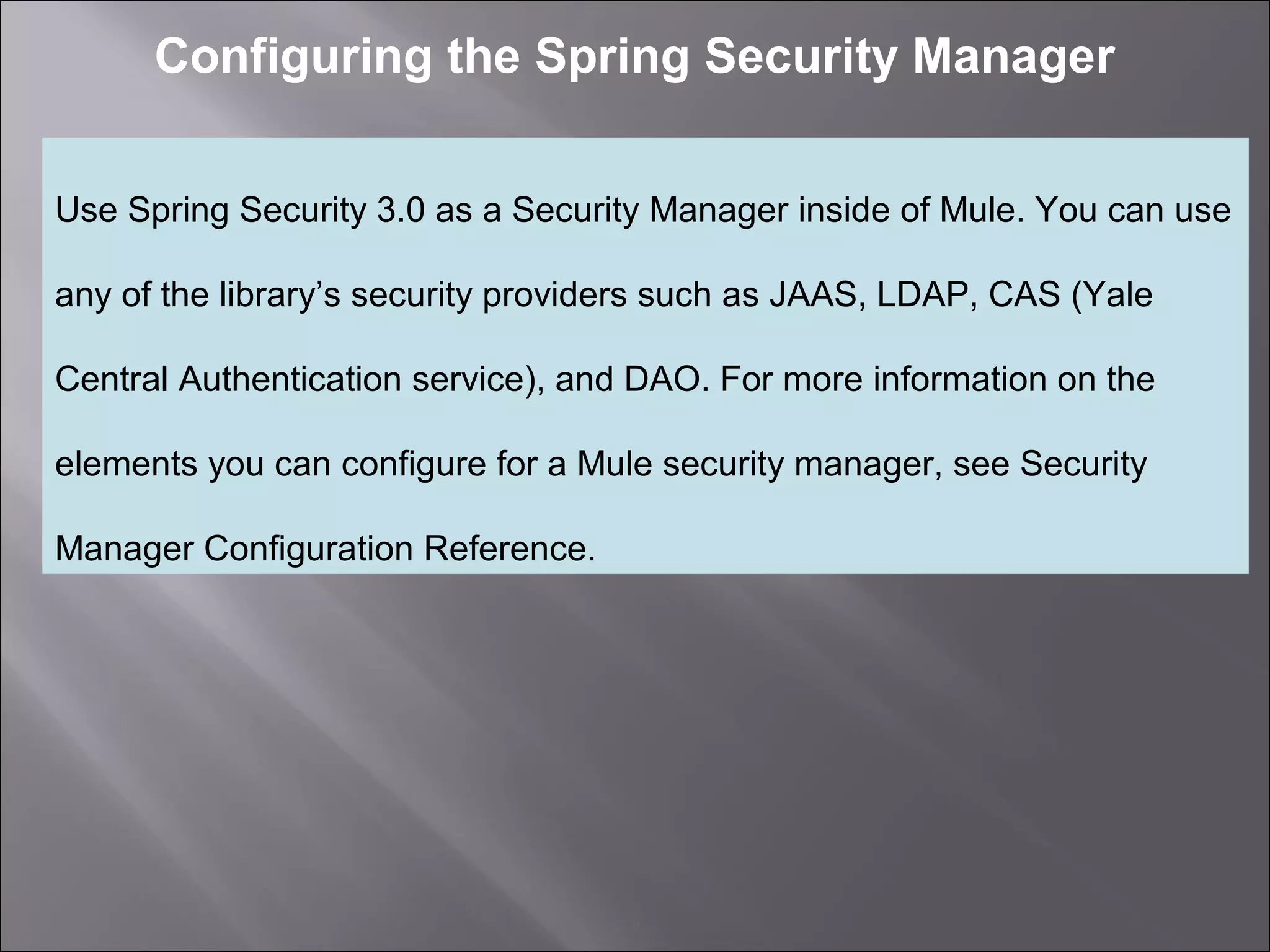 2
Configuring the Spring Security Manager
Use Spring Security 3.0 as a Security Manager inside of Mule. You can use
any of the library’s security providers such as JAAS, LDAP, CAS (Yale
Central Authentication service), and DAO. For more information on the
elements you can configure for a Mule security manager, see Security
Manager Configuration Reference.
 