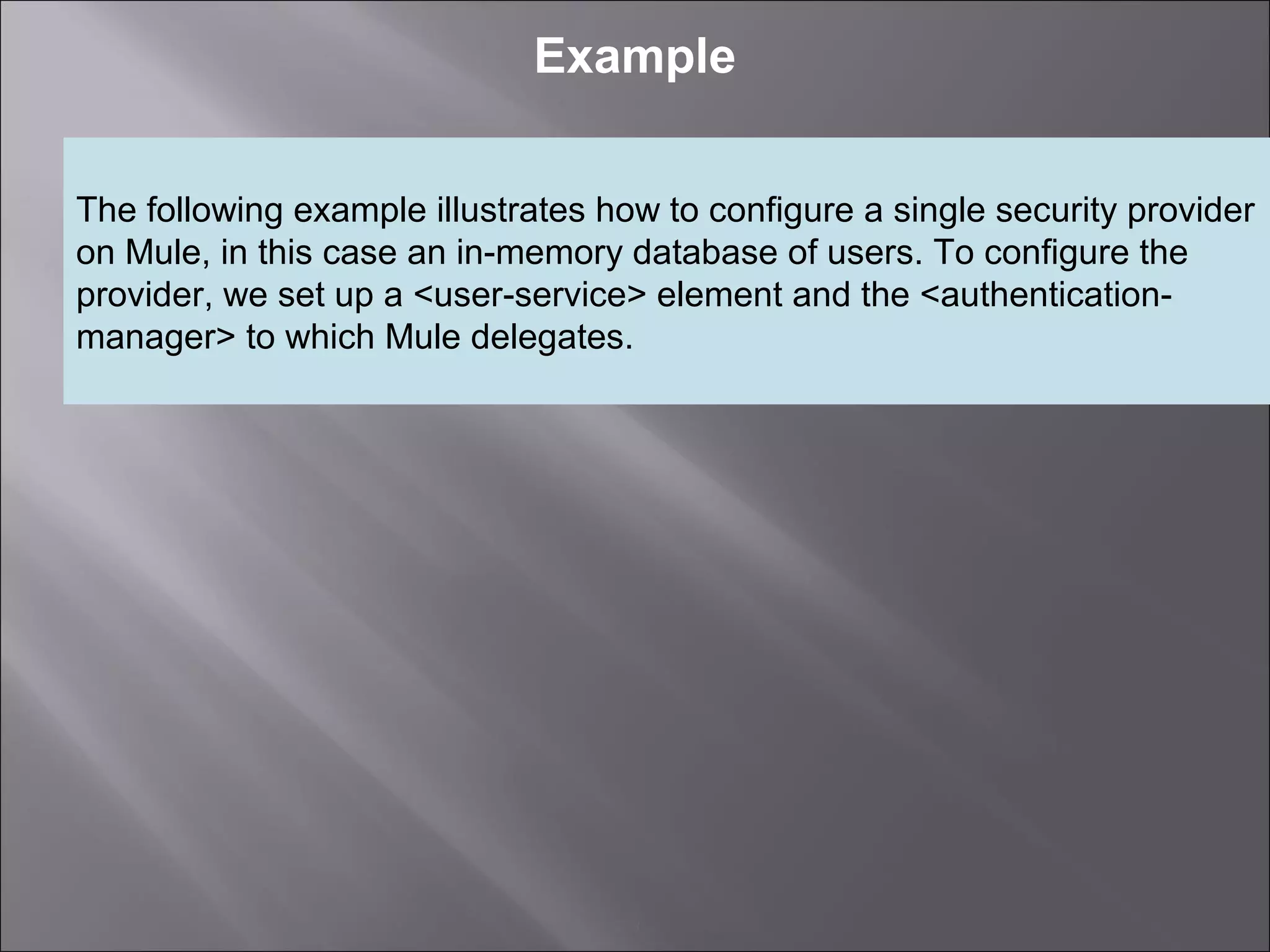 3
Example
The following example illustrates how to configure a single security provider
on Mule, in this case an in-memory database of users. To configure the
provider, we set up a <user-service> element and the <authentication-
manager> to which Mule delegates.
 