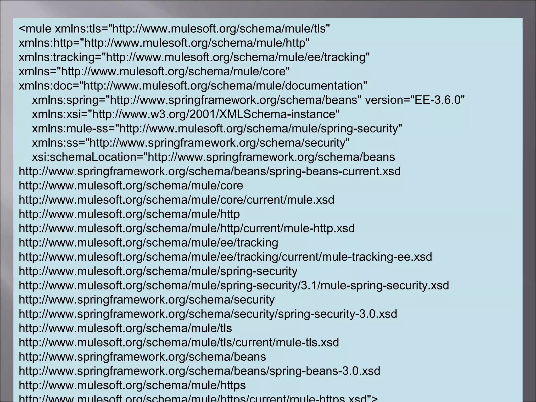 4
<mule xmlns:tls="http://www.mulesoft.org/schema/mule/tls"
xmlns:http="http://www.mulesoft.org/schema/mule/http"
xmlns:tracking="http://www.mulesoft.org/schema/mule/ee/tracking"
xmlns="http://www.mulesoft.org/schema/mule/core"
xmlns:doc="http://www.mulesoft.org/schema/mule/documentation"
xmlns:spring="http://www.springframework.org/schema/beans" version="EE-3.6.0"
xmlns:xsi="http://www.w3.org/2001/XMLSchema-instance"
xmlns:mule-ss="http://www.mulesoft.org/schema/mule/spring-security"
xmlns:ss="http://www.springframework.org/schema/security"
xsi:schemaLocation="http://www.springframework.org/schema/beans
http://www.springframework.org/schema/beans/spring-beans-current.xsd
http://www.mulesoft.org/schema/mule/core
http://www.mulesoft.org/schema/mule/core/current/mule.xsd
http://www.mulesoft.org/schema/mule/http
http://www.mulesoft.org/schema/mule/http/current/mule-http.xsd
http://www.mulesoft.org/schema/mule/ee/tracking
http://www.mulesoft.org/schema/mule/ee/tracking/current/mule-tracking-ee.xsd
http://www.mulesoft.org/schema/mule/spring-security
http://www.mulesoft.org/schema/mule/spring-security/3.1/mule-spring-security.xsd
http://www.springframework.org/schema/security
http://www.springframework.org/schema/security/spring-security-3.0.xsd
http://www.mulesoft.org/schema/mule/tls
http://www.mulesoft.org/schema/mule/tls/current/mule-tls.xsd
http://www.springframework.org/schema/beans
http://www.springframework.org/schema/beans/spring-beans-3.0.xsd
http://www.mulesoft.org/schema/mule/https
 