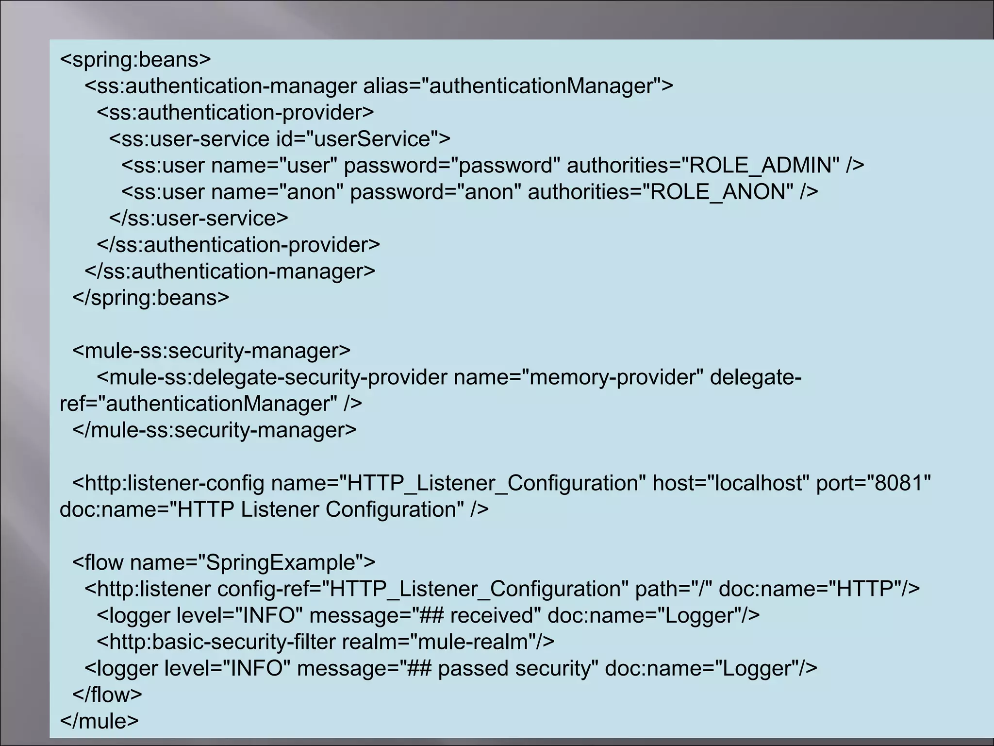 5
<spring:beans>
<ss:authentication-manager alias="authenticationManager">
<ss:authentication-provider>
<ss:user-service id="userService">
<ss:user name="user" password="password" authorities="ROLE_ADMIN" />
<ss:user name="anon" password="anon" authorities="ROLE_ANON" />
</ss:user-service>
</ss:authentication-provider>
</ss:authentication-manager>
</spring:beans>
<mule-ss:security-manager>
<mule-ss:delegate-security-provider name="memory-provider" delegate-
ref="authenticationManager" />
</mule-ss:security-manager>
<http:listener-config name="HTTP_Listener_Configuration" host="localhost" port="8081"
doc:name="HTTP Listener Configuration" />
<flow name="SpringExample">
<http:listener config-ref="HTTP_Listener_Configuration" path="/" doc:name="HTTP"/>
<logger level="INFO" message="## received" doc:name="Logger"/>
<http:basic-security-filter realm="mule-realm"/>
<logger level="INFO" message="## passed security" doc:name="Logger"/>
</flow>
</mule>
 