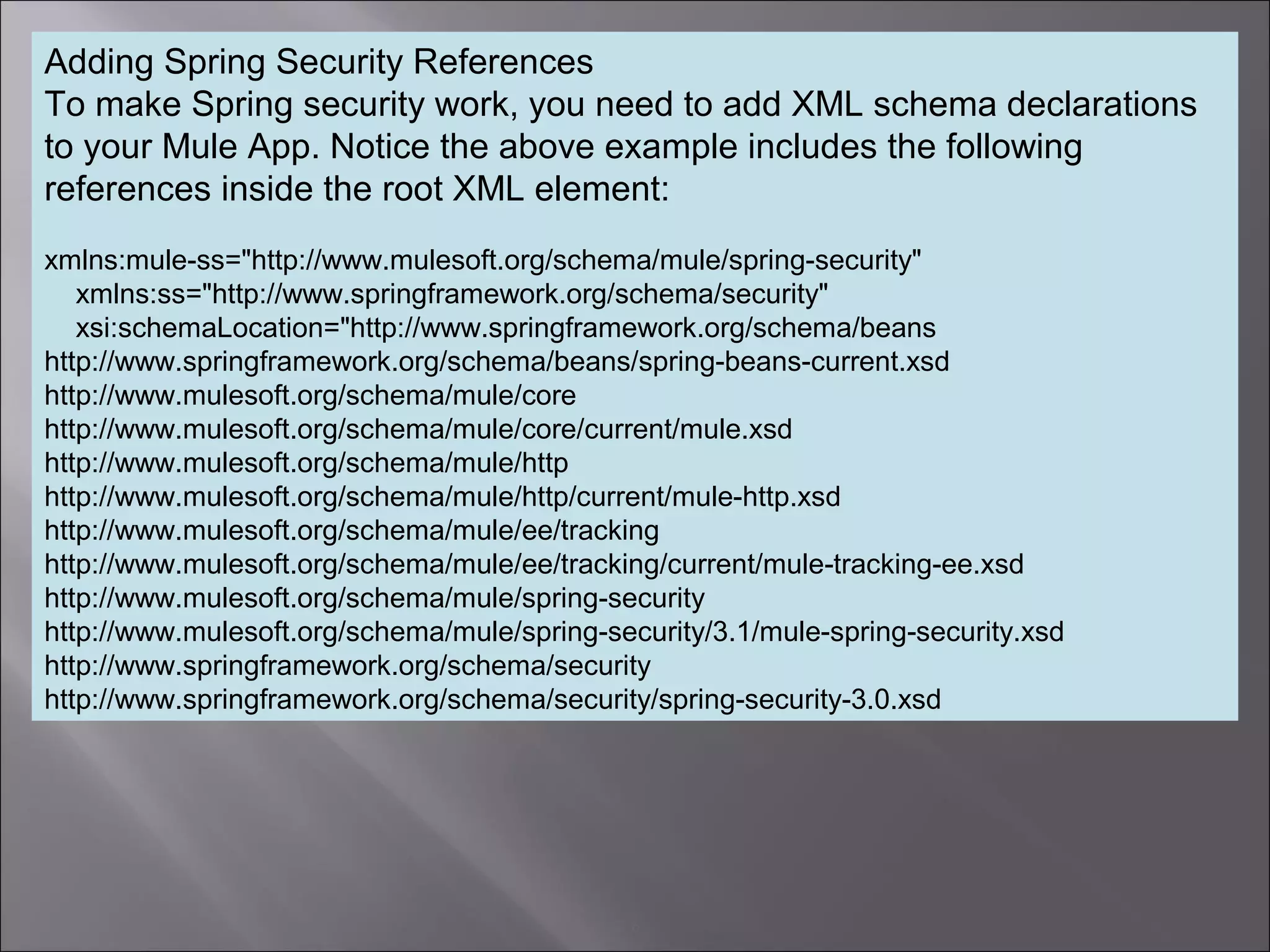 6
Adding Spring Security References
To make Spring security work, you need to add XML schema declarations
to your Mule App. Notice the above example includes the following
references inside the root XML element:
xmlns:mule-ss="http://www.mulesoft.org/schema/mule/spring-security"
xmlns:ss="http://www.springframework.org/schema/security"
xsi:schemaLocation="http://www.springframework.org/schema/beans
http://www.springframework.org/schema/beans/spring-beans-current.xsd
http://www.mulesoft.org/schema/mule/core
http://www.mulesoft.org/schema/mule/core/current/mule.xsd
http://www.mulesoft.org/schema/mule/http
http://www.mulesoft.org/schema/mule/http/current/mule-http.xsd
http://www.mulesoft.org/schema/mule/ee/tracking
http://www.mulesoft.org/schema/mule/ee/tracking/current/mule-tracking-ee.xsd
http://www.mulesoft.org/schema/mule/spring-security
http://www.mulesoft.org/schema/mule/spring-security/3.1/mule-spring-security.xsd
http://www.springframework.org/schema/security
http://www.springframework.org/schema/security/spring-security-3.0.xsd
 