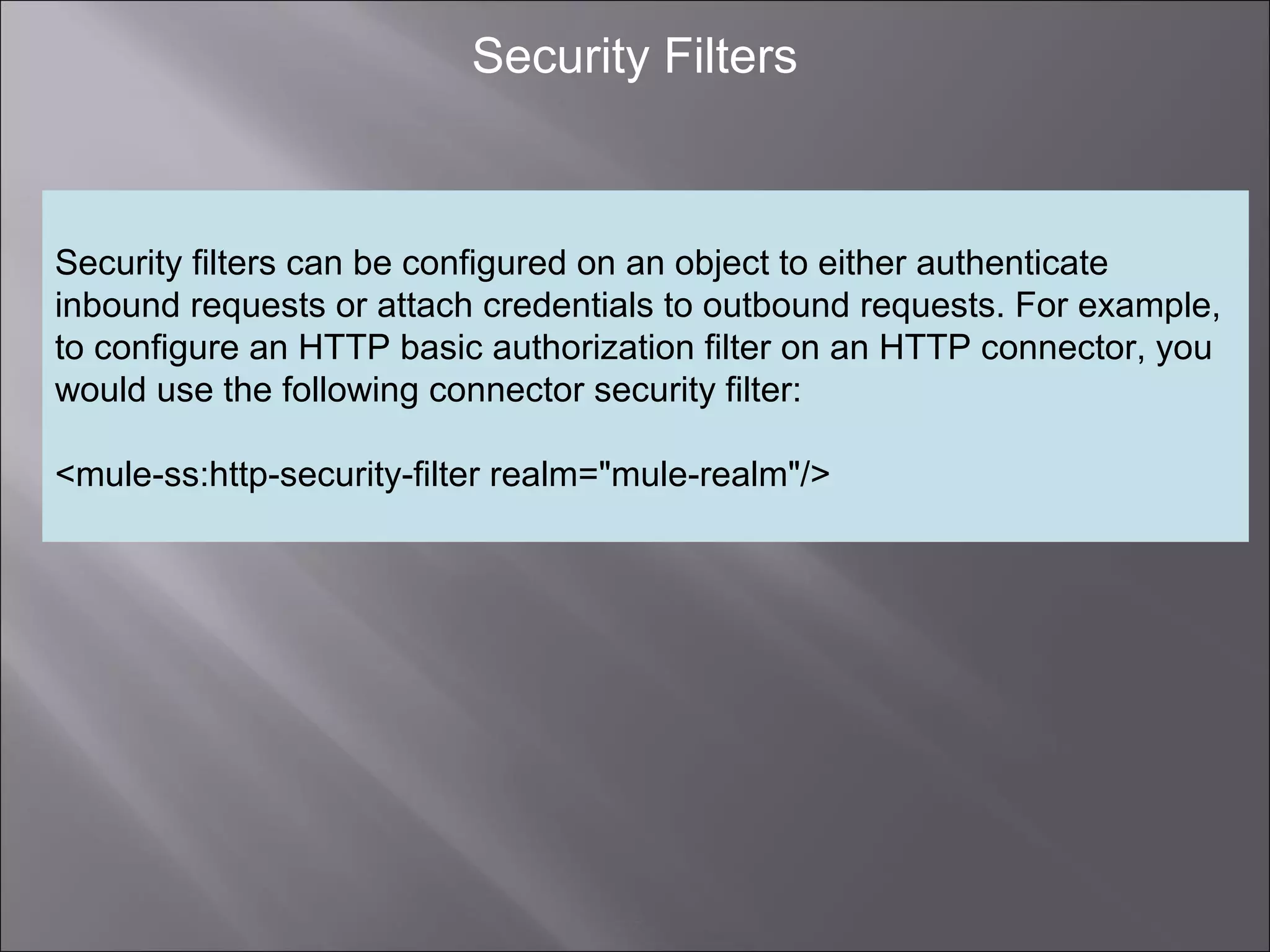 7
Security Filters
Security filters can be configured on an object to either authenticate
inbound requests or attach credentials to outbound requests. For example,
to configure an HTTP basic authorization filter on an HTTP connector, you
would use the following connector security filter:
<mule-ss:http-security-filter realm="mule-realm"/>
 