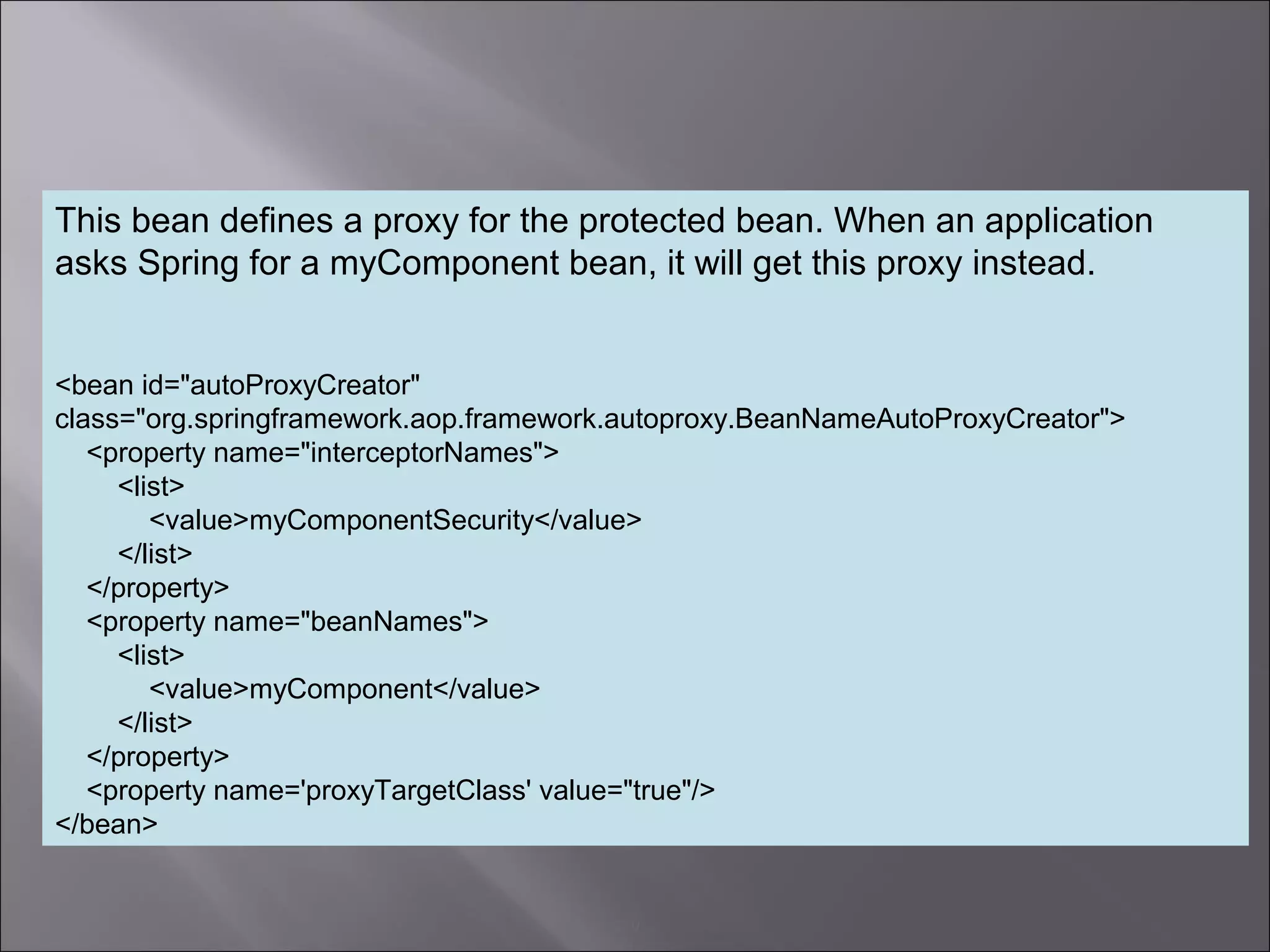 9
This bean defines a proxy for the protected bean. When an application
asks Spring for a myComponent bean, it will get this proxy instead.
<bean id="autoProxyCreator"
class="org.springframework.aop.framework.autoproxy.BeanNameAutoProxyCreator">
<property name="interceptorNames">
<list>
<value>myComponentSecurity</value>
</list>
</property>
<property name="beanNames">
<list>
<value>myComponent</value>
</list>
</property>
<property name='proxyTargetClass' value="true"/>
</bean>
 
