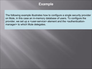 3
Example
The following example illustrates how to configure a single security provider
on Mule, in this case an in-memory database of users. To configure the
provider, we set up a <user-service> element and the <authentication-
manager> to which Mule delegates.
 
