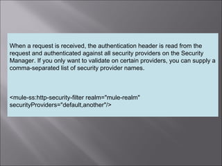 8
When a request is received, the authentication header is read from the
request and authenticated against all security providers on the Security
Manager. If you only want to validate on certain providers, you can supply a
comma-separated list of security provider names.
<mule-ss:http-security-filter realm="mule-realm"
securityProviders="default,another"/>
 