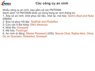 Các công cụ an ninh
Nhiều công cụ an ninh, bao gồm cả các PMTDNM.
Danh sách 12 PMTDNM khác sử dụng trong an ninh thông tin:
1. Xóa có an ninh, khôi phục dữ liệu, nhái lại, mã hóa: Darik's Boot and Nuke
(DBAN)
2. Sửa và phục hồi tệp: TestDisk and PhotoRec
3. Cứu các ổ đĩa hỏng: GNU ddrescue
4. Nhái đĩa: Clonezilla
5. Mã hóa: TrueCrypt
6. An ninh di động: Master Password (iOS), Secure Chat, Rights Alert, Orbot,
Dự án Guardian, Gibberbot, Droidwall
 