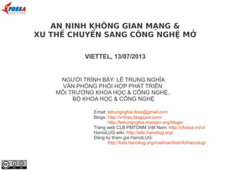 AN NINH KHÔNG GIAN MẠNG &
XU THẾ CHUYỂN SANG CÔNG NGHỆ MỞ
VIETTEL, 13/07/2013
NGƯỜI TRÌNH BÀY: LÊ TRUNG NGHĨA
VĂN PHÒNG PHỐI HỢP PHÁT TRIỂN
MÔI TRƯỜNG KHOA HỌC & CÔNG NGHỆ,
BỘ KHOA HỌC & CÔNG NGHỆ
Email: letrungnghia.foss@gmail.com
Blogs: http://vnfoss.blogspot.com/
http://letrungnghia.mangvn.org/blogs/
Trang web CLB PMTDNM Việt Nam: http://vfossa.vn/vi/
HanoiLUG wiki: http://wiki.hanoilug.org/
Đăng ký tham gia HanoiLUG:
http://lists.hanoilug.org/mailman/listinfo/hanoilug/
 