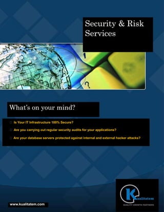 Security & Risk
                                                Services




What’s on your mind?

 Is Your IT Infrastructure 100% Secure?

 Are you carrying out regular security audits for your applications?

 Are your database servers protected against internal and external hacker attacks?




www.kualitatem.com
 
