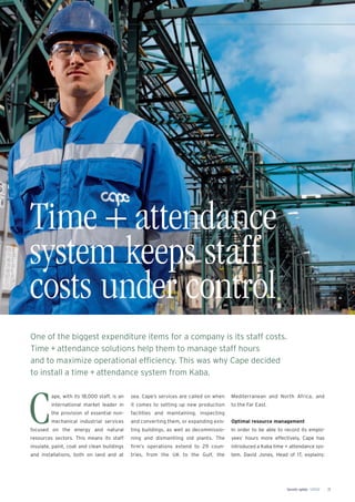 Security update 1/2012 21
Time + attendance
system keeps staff
costs under control
One of the biggest expenditure items for a company is its staff costs.
Time + attendance solutions help them to manage staff hours
and to maximize operational efﬁciency. This was why Cape decided
to install a time + attendance system from Kaba.
C
ape, with its 18,000 staff, is an
international market leader in
the provision of essential non-
mechanical industrial services
focused on the energy and natural
resources sectors. This means its staff
insulate, paint, coat and clean buildings
and installations, both on land and at
sea. Cape’s services are called on when
it comes to setting up new production
facilities and maintaining, inspecting
and converting them, or expanding exis-
ting buildings, as well as decommissio-
ning and dismantling old plants. The
ﬁrm’s operations extend to 29 coun-
tries, from the UK to the Gulf, the
Mediterranean and North Africa, and
to the Far East.
Optimal resource management
In order to be able to record its emplo-
yees’ hours more effectively, Cape has
introduced a Kaba time + attendance sys-
tem. David Jones, Head of IT, explains:
 