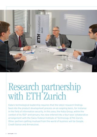Security update 1/20124
Research partnership
with ETH Zurich
Kaba’s technological leadership requires that the latest research ﬁndings
feed into the product development process on an ongoing basis, for instance
in the ﬁeld of information security. In this area, the Kaba Group, within the
context of its 150th
anniversary, has now entered into a four-year collaborative
arrangement with the Swiss Federal Institute of Technology (ETH) Zurich.
Other partners getting involved from the world of business will be Google,
Credit Suisse and Armasuisse.
 