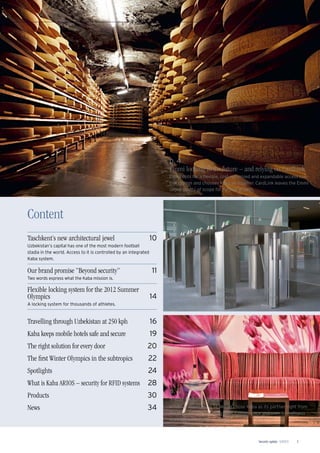 Security update 1/2013 3
p. 8
From Mariachi via boxing to Disney on Ice
In the Mexico City Arena, a Kaba system ensures safe access
for more than 22,000 visitors.
p. 12
5-star locking system
Giardino Mountain in St.Moritz chose Kaba as its partner right from
the start for the access system. Convenience and user-friendliness
are the most obvious beneﬁts.
Content
Taschkent’s new architectural jewel 10
Uzbekistan’s capital has one of the most modern football
stadia in the world. Access to it is controlled by an integrated
Kaba system.
Our brand promise “Beyond security” 11
Two words express what the Kaba mission is.
Flexible locking system for the 2012 Summer
Olympics 14
A locking system for thousands of athletes.
Travelling through Uzbekistan at 250 kph 16
Kaba keeps mobile hotels safe and secure 19
The right solution for every door 20
The ﬁrst Winter Olympics in the subtropics 22
Spotlights 24
What is Kaba ARIOS – security for RFID systems 28
Products 30
News 34
p.4
Emmi looking to the future – and relying on CardLink
Emmi opts for a ﬂexible, cost-optimized and expandable access con-
trol system and chooses Kaba as supplier. CardLink leaves the Emmi
Group plenty of scope for further growth.
 