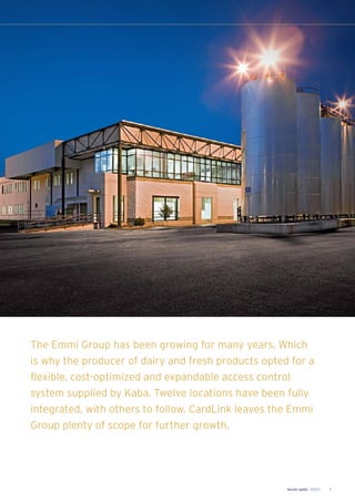 Security update 1/2013 5
The Emmi Group has been growing for many years. Which
is why the producer of dairy and fresh products opted for a
flexible, cost-optimized and expandable access control
system supplied by Kaba. Twelve locations have been fully
integrated, with others to follow. CardLink leaves the Emmi
Group plenty of scope for further growth.
 