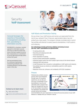 Security 
VoIP Assessment 
Carousel leverages the 
expertise of SecureState, 
a management consulting 
firm, specializing in 
information security. 
WE BELIEVE in a business- oriented 
approach to information security 
and strive to make the world more 
secure. We have a passion to be the 
best, measured by our commitment 
to do the right thing and help others 
achieve their goals. 
We have persistently driven 
for continuous improvement, 
empowering employees with 
increasing efficiency, and eliminating 
waste in their jobs. 
Contact us to learn more 
800.401.0760 
www.carouselindustries.com 
IT SECURITY 
VoIP Attack and Penetration Testing 
Do you know if your VoIP phones and servers are segmented from the 
rest of your network? Even if they are, segmentation alone may not 
protect your voice assets. This program includes controlled tests in which 
SecureState will attempt to assess several vulnerabilities in VoIP systems 
and networks. 
Our methodology includes performing validation and testing to ensure 
that only “valid” vulnerabilities are reported while: 
• Hi-jacking phone calls 
• Recording and replaying voice calls 
• Voicemail tampering 
• Phone registration hi-jacking 
• Access to phone administrative capabilities 
• Attacking systems within the voice VLANS to gain access to the internal network 
• Attacking VoIP client phones 
• A VoIP Penetration Test is focused on vulnerabilities on VoIP systems and networks 
• SecureState focuses our attacks on vulnerabilities specific to VoIP systems 
and networks 
• Reduction of the cost, confusion, and complexity of PCI DSS compliance 
Process 
Following SecureState’s proven 
process which was developed 
through years of consulting 
experience, we can take you 
from your CurrentState to your 
DesiredState of security and 
ultimately build a program that 
helps you manage your security 
at the SecureState. SecureState 
has developed, SecureState will 
provide tactical and strategic 
recommendations for your organization to improve the security posture of your VoIP 
Network or validate that your network is secure. 
Copyright ©2014, Carousel Industries® www.carouselindustries.com 
SEC-VoIP-ASSESSMENT-1014 
 