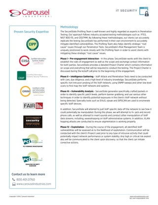 IT SECURITY 
Methodology 
The SecureState Profiling Team is well-known and highly regarded as experts in Penetration 
Testing. Our approach follows industry accepted testing methodologies such as PTES, 
NIST 800-115, and OSSTMM. By following these methodologies, our clients can accurately 
replicate the testing SecureState has performed in their own environment to accurately 
mitigate identified vulnerabilities. The Profiling Team also helps identify strategic “root 
cause” issues through our Penetration Tests. SecureState’s Risk Management Team is 
uniquely positioned to work closely with the Profiling Team in order to assist clients with 
mitigating these strategic “root cause” issues. 
Phase I – Pre-engagement Interaction - In this phase, SecureState works with the client to 
establish the rules of engagement as well as the scope and exchange contact information 
for both parties. SecureState provides a detailed Project Charter which contains information 
on scope and everything that will be required to conduct the testing. The Project Charter is 
discussed during the kickoff call prior to the beginning of the engagement. 
Phase II – Intelligence Gathering - VoIP Attack and Penetration Tests need to be conducted 
with care, due diligence, and a high level of industry knowledge. SecureState performs 
specific non-intrusion probing of the VoIP network, using SNMP sweeps and other low level 
scans to first map the VoIP network and systems. 
Phase III – Vulnerability Analysis - SecureState generates specifically crafted packets in 
order to identify specific patch levels, perform banner grabbing, and use various other 
techniques in order to identify potential exposures in the client’s VoIP network without 
being detected. Specialty tools such as SiVuS, sipsak and SIPSCAN are used to enumerate 
specific VoIP devices. 
In addition, SecureState will attempt to pull VoIP specific data off the network to see how it 
could potentially be manipulated. During this phase, we will attempt to hi- jack and record 
phone calls, as well as attempt to insert sounds and conduct other manipulation of VoIP 
data streams; including, eavesdropping on VoIP administrative systems. In addition, VLAN 
hopping attacks are conducted to ensure segmentation is working properly. 
Phase IV – Exploitation - During the course of the engagement, all identified VoIP 
vulnerabilities will be assessed as to the likelihood of exploitation. Communication will be 
conducted with the client’s Project Lead prior to any type of intrusive activity that could 
potentially impact network performance or system stability. Any high or critical risk exploit 
also will be communicated to the client upon discovery; so that the client can initiate 
corrective actions. 
Copyright ©2014, Carousel Industries® www.carouselindustries.com 
SEC-VoIP-ASSESSMENT-1014 
Proven Security Expertise 
Contact us to learn more 
800.401.0760 
www.carouselindustries.com 
