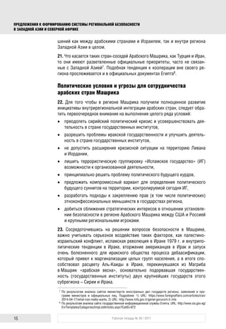 ПРЕДЛОЖЕНИЯ К ФОРМИРОВАНИЮ СИСТЕМЫ РЕГИОНАЛЬНОЙ БЕЗОПАСНОСТИ
В ЗАПАДНОЙ АЗИИ И СЕВЕРНОЙ АФРИКЕ
16 Рабочая тетрадь № 38 / 2017
шений как между арабскими странами и Израилем, так и внутри региона
Западной Азии в целом.
21. Что касается таких стран-соседей Арабского Машрика, как Турция и Иран,
то они имеют разветвленные официальные приоритеты, часто не связан-
ные с Западной Азией7. Подобная тенденция к кооперации вне своего ре-
гиона прослеживается и в официальных документах Египта8.
Политические условия и угрозы для сотрудничества
арабских стран Машрика
22. Для того чтобы в регионе Машрика получили полноценное развитие
инициативы внутрирегиональной интеграции арабских стран, следует обра-
тить первоочередное внимание на выполнение целого ряда условий:
 преодолеть сирийский политический кризис и усовершенствовать дея-
тельность в стране государственных институтов,
 разрешить проблемы иракской государственности и улучшить деятель-
ность в стране государственных институтов,
 не допустить расширения кризисной ситуации на территорию Ливана
и Иордании,
 лишить террористическую группировку «Исламское государство» (ИГ)
возможности к организованной деятельности,
 принципиально решить проблему политического будущего курдов,
 предложить компромиссный вариант для определения политического
будущего суннитов на территории, контролируемой сегодня ИГ,
 разработать подходы к закреплению прав (в том числе политических)
этноконфессиональных меньшинств в государствах региона,
 добиться сближения стратегических интересов в отношении установле-
нии безопасности в регионе Арабского Машрика между США и Россией
и крупными региональными игроками.
23. Сосредоточившись на решении вопросов безопасности в Машрике,
важно учитывать серьезное воздействие таких факторов, как палестино-
израильский конфликт, исламская революция в Иране 1979 г. и внутрипо-
литические тенденции в Ираке, вторжение американцев в Ирак и запуск
очень болезненного для иракского общества процесса дебаасификации,
который привел к маргинализации целых групп населения, а в итоге спо-
собствовал расцвету Аль-Каиды в Ираке, перекинувшаяся из Магриба
в Машрик «арабская весна», основательно подорвавшая государствен-
ность (государственные институты) двух крупнейших государств этого
субрегиона – Сирии и Ирака.
7 По результатам анализа сайтов министерств иностранных дел государств региона, заявлений и про-
грамм министров и официальных лиц. Подробнее: 1) URL: https://www.foreignaffairs.com/articles/iran/
2014-04-17/what-iran-really-wants. 2) URL: http://www.mfa.gov.tr/genel-gorunum.tr.mfa
8 По результатам анализа сайта государственной информационной службы Египта. URL: http://www.sis.gov.eg/
En/Templates/Categories/tmpListArticles.aspx?CatID=972
 