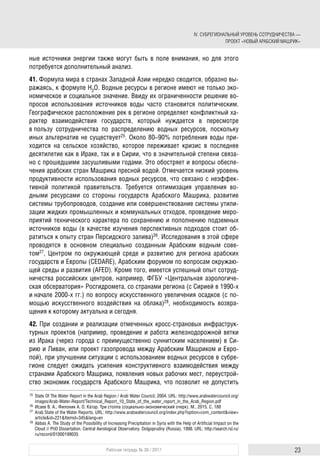 IV. СУБРЕГИОНАЛЬНЫЙ УРОВЕНЬ СОТРУДНИЧЕСТВА —
ПРОЕКТ «НОВЫЙ АРАБСКИЙ МАШРИК»
23Рабочая тетрадь № 38 / 2017
ные источники энергии также могут быть в поле внимания, но для этого
потребуется дополнительный анализ.
41. Формула мира в странах Западной Азии нередко сводится, образно вы-
ражаясь, к формуле H2O. Водные ресурсы в регионе имеют не только эко-
номическое и социальное значение. Ввиду их ограниченности решение во-
просов использования источников воды часто становится политическим.
Географическое расположение рек в регионе определяет конфликтный ха-
рактер взаимодействия государств, который нуждается в пересмотре
в пользу сотрудничества по распределению водных ресурсов, поскольку
иных альтернатив не существует25. Около 80–90% потребления воды при-
ходится на сельское хозяйство, которое переживает кризис в последнее
десятилетие как в Ираке, так и в Сирии, что в значительной степени связа-
но с прошедшими засушливыми годами. Это обостряет и вопросы обеспе-
чения арабских стран Машрика пресной водой. Отмечается низкий уровень
продуктивности использования водных ресурсов, что связано с неэффек-
тивной политикой правительств. Требуется оптимизация управления во-
дными ресурсами со стороны государств Арабского Машрика, развитие
системы трубопроводов, создание или совершенствование системы утили-
зации жидких промышленных и коммунальных отходов, проведение меро-
приятий технического характера по сохранению и пополнению подземных
источников воды (в качестве изучения перспективных подходов стоит об-
ратиться к опыту стран Персидского залива)26. Исследования в этой сфере
проводятся в основном специально созданным Арабским водным сове-
том27, Центром по окружающей среде и развитию для региона арабских
государств и Европы (CEDARE), Арабским форумом по вопросам окружаю-
щей среды и развития (AFED). Кроме того, имеется успешный опыт сотруд-
ничества российских центров, например, ФГБУ «Центральная аэрологиче-
ская обсерватория» Росгидромета, со странами региона (с Сирией в 1990-х
и начале 2000-х гг.) по вопросу искусственного увеличения осадков (с по-
мощью искусственного воздействия на облака)28, необходимость возвра-
щения к которому актуальна и сегодня.
42. При создании и реализации отмеченных кросс-страновых инфраструк-
турных проектов (например, проведение и работа железнодорожной ветки
из Ирака (через города с преимущественно суннитским населением) в Си-
рию и Ливан, или проект газопровода между Арабским Машриком и Евро-
пой), при улучшении ситуации с использованием водных ресурсов в субре-
гионе следует ожидать усиления конструктивного взаимодействия между
странами Арабского Машрика, появления новых рабочих мест, переустрой-
ство экономик государств Арабского Машрика, что позволит не допустить
25 State Of The Water Report in the Arab Region / Arab Water Council, 2004. URL: http://www.arabwatercouncil.org/
images/Arab-Water-Report/Technical_Report_10_State_of_the_water_report_in_the_Arab_Region.pdf
26 Исаев В. А., Филоник А. О. Катар. Три столпа (социально-экономический очерк). М., 2015. С. 188
27 Arab State of the Water Reports. URL: http://www.arabwatercouncil.org/index.php?option=com_content&view=
article&id=221&Itemid=345&lang=en
28 Abbas A. The Study of the Possibility of Increasing Precipitation in Syria with the Help of Artificial Impact on the
Cloud // PhD Dissertation. Central Aerological Observatory. Dolgoprudny (Russia), 1998. URL: http://search.rsl.ru/
ru/record/01000199035
 