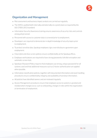 Speakap Security White Paper /
11 13
Organiza'on and Management
• Risk assessment and business impact analysis are carried out regularly.
• The ISMS is audited both internally and externally on a yearly basis as required by the  
ISO 27001:2013 standard.
• Information Security Awareness training ensures awareness of security risks and controls
among all personnel.
• Personnel with access to customer data is screened prior to employment.
• Developers are required to demonstrate in-depth knowledge of security topics prior  
to employment.
• To protect sensitive data, Speakap employees sign a non-disclosure agreement upon
employment.
• Clean desk and clear screen policies ensure confidentiality at the Speakap offices.
• Employee workstations are required to have strong passwords, full-disk encryption and
automatic screen-lock.
• Speakap's Password Policy requires that employees use strong, unique passwords for all
systems used and that additional measures such as 2-factor authentication are applied  
when possible.
• Information classification policies, together with documented information and asset handling
procedures ensure confidentiality, integrity and availability of sensitive information.
• All policies have identified owners and are reviewed regularly.
• Access Management procedures ensure that employee access to systems is granted and
revoked when changes occur, such as onboarding, changes in roles within the organization  
or termination of employment. 
 