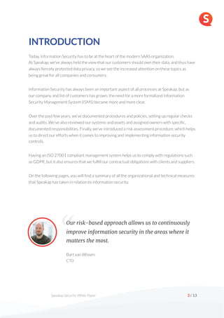  
Speakap Security White Paper /
3 13
INTRODUCTION
Today, Information Security has to be at the heart of the modern SAAS organization.  
At Speakap, we’ve always held the view that our customers should own their data, and thus have
always fiercely protected data privacy, so we see the increased attention on these topics as
being great for all companies and consumers.
Information Security has always been an important aspect of all processes at Speakap, but as
our company and list of customers has grown, the need for a more formalized Information
Security Management System (ISMS) became more and more clear.
Over the past few years, we’ve documented procedures and policies, setting up regular checks
and audits. We've also reviewed our systems and assets and assigned owners with specific,
documented responsibilities. Finally, we've introduced a risk assessment procedure, which helps
us to direct our efforts when it comes to improving and implementing information security
controls.
Having an ISO 27001 compliant management system helps us to comply with regulations such
as GDPR, but it also ensures that we fulfill our contractual obligations with clients and suppliers.
On the following pages, you will find a summary of all the organizational and technical measures
that Speakap has taken in relation to information security.
Bart van Wissen 
CTO
Our risk-based approach allows us to continuously
improve information security in the areas where it
matters the most.
“
 