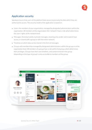  
Speakap Security White Paper /
4 13
Applica'on security
Speakap ensures that users of the platform have access to precisely the data which they are
authorized to access. The security model of the application is based on:
• Users: the members of your organization, managed by designated administrators within the
organization. All members of the organization (the 'network') have a role which determines
the users' rights at the network level.
• Messages: Shared privately in private messages, meaning only sender and recipient have
access, or shared with a group or with the entire network.
• Timelines on which data can be shared in the form of messages.
• Groups with memberships managed by designated administrators within the group or at the
organization level. All members of a group have a role within that group, which determines
their privileges. Groups have their own timelines, and content shared in the group
(depending on the type of group) is only accessible to members of the group.
 