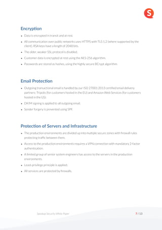 Speakap Security White Paper /
7 13
Encryp'on
• Data is encrypted in transit and at rest.
• All communication over public networks uses HTTPS with TLS 1.2 (where supported by the
client). RSA keys have a length of 2048 bits.
• The older, weaker SSL protocol is disabled.
• Customer data is encrypted at rest using the AES-256 algorithm.
• Passwords are stored as hashes, using the highly secure BCrypt algorithm.
Email Protec'on
• Outgoing transactional email is handled by our ISO 27001:2013 certified email delivery
partners: Tripolis (for customers hosted in the EU) and Amazon Web Services (for customers
hosted in the US).
• DKIM signing is applied to all outgoing email.
• Sender forgery is prevented using SPF.
Protec'on of Servers and Infrastructure
• The production environments are divided up into multiple secure zones with firewall rules
protecting traffic between them.
• Access to the production environments requires a VPN connection with mandatory 2-factor
authentication.
• A limited group of senior system engineers has access to the servers in the production
environments.
• Least-privilege principle is applied.
• All services are protected by firewalls.
 