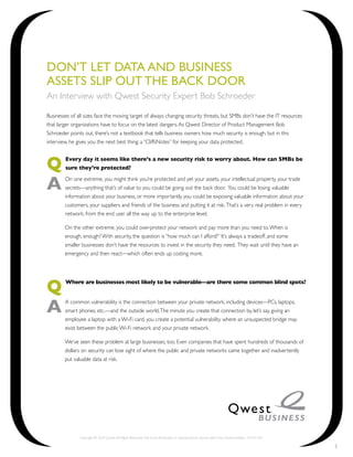 Don’t Let Data anD Business
assets sLip out the Back Door
An Interview with Qwest Security Expert Bob Schroeder

Businesses of all sizes face the moving target of always changing security threats, but SMBs don’t have the IT resources
that larger organizations have to focus on the latest dangers. As Qwest Director of Product Management Bob
Schroeder points out, there’s not a textbook that tells business owners how much security is enough, but in this
interview, he gives you the next best thing: a “CliffsNotes” for keeping your data protected.



Q       Every day it seems like there’s a new security risk to worry about. How can SMBs be
        sure they’re protected?


A       On one extreme, you might think you’re protected and yet your assets, your intellectual property, your trade
        secrets—anything that’s of value to you could be going out the back door. You could be losing valuable
        information about your business, or more importantly, you could be exposing valuable information about your
        customers, your suppliers and friends of the business and putting it at risk. That’s a very real problem in every
        network, from the end user all the way up to the enterprise level.

        On the other extreme, you could over-protect your network and pay more than you need to. When is
        enough, enough? With security, the question is “how much can I afford?” It’s always a tradeoff, and some
        smaller businesses don’t have the resources to invest in the security they need. They wait until they have an
        emergency and then react—which often ends up costing more.




Q       Where are businesses most likely to be vulnerable—are there some common blind spots?



A       A common vulnerability is the connection between your private network, including devices—PCs, laptops,
        smart phones, etc.—and the outside world. The minute you create that connection by, let’s say, giving an
        employee a laptop with a Wi-Fi card, you create a potential vulnerability where an unsuspected bridge may
        exist between the public Wi-Fi network and your private network.

        We’ve seen these problem at large businesses, too. Even companies that have spent hundreds of thousands of
        dollars on security can lose sight of where the public and private networks came together and inadvertently
        put valuable data at risk.




               Copyright © 2010 Qwest. All Rights Reserved. Not to be distributed or reproduced by anyone other than Qwest entities. CM101243

                                                                                                                                                1
 