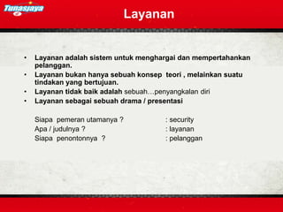 • Layanan adalah sistem untuk menghargai dan mempertahankan
pelanggan.
• Layanan bukan hanya sebuah konsep teori , melainkan suatu
tindakan yang bertujuan.
• Layanan tidak baik adalah sebuah…penyangkalan diri
• Layanan sebagai sebuah drama / presentasi
Siapa pemeran utamanya ? : security
Apa / judulnya ? : layanan
Siapa penontonnya ? : pelanggan
Layanan
 