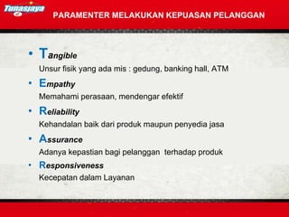 PARAMENTER MELAKUKAN KEPUASAN PELANGGAN
• Tangible
Unsur fisik yang ada mis : gedung, banking hall, ATM
• Empathy
Memahami perasaan, mendengar efektif
• Reliability
Kehandalan baik dari produk maupun penyedia jasa
• Assurance
Adanya kepastian bagi pelanggan terhadap produk
• Responsiveness
Kecepatan dalam Layanan
 