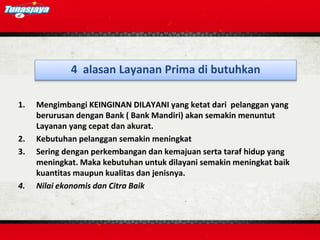 1. Mengimbangi KEINGINAN DILAYANI yang ketat dari pelanggan yang
berurusan dengan Bank ( Bank Mandiri) akan semakin menuntut
Layanan yang cepat dan akurat.
2. Kebutuhan pelanggan semakin meningkat
3. Sering dengan perkembangan dan kemajuan serta taraf hidup yang
meningkat. Maka kebutuhan untuk dilayani semakin meningkat baik
kuantitas maupun kualitas dan jenisnya.
4. Nilai ekonomis dan Citra Baik
4 alasan Layanan Prima di butuhkan
 