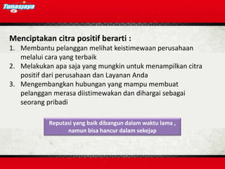 Menciptakan citra positif berarti :
1. Membantu pelanggan melihat keistimewaan perusahaan
melalui cara yang terbaik
2. Melakukan apa saja yang mungkin untuk menampilkan citra
positif dari perusahaan dan Layanan Anda
3. Mengembangkan hubungan yang mampu membuat
pelanggan merasa diistimewakan dan dihargai sebagai
seorang pribadi
Reputasi yang baik dibangun dalam waktu lama ,
namun bisa hancur dalam sekejap
 