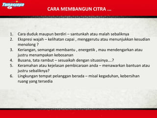 CARA MEMBANGUN CITRA ...
1. Cara duduk maupun berdiri – santunkah atau malah sebaliknya
2. Ekspresi wajah – kelihatan capai , menggerutu atau menunjukkan kesudian
menolong ?
3. Keriangan, semangat membantu , energetik , mau mendengarkan atau
justru menampakan kebosanan
4. Busana, tata rambut – sesuaikah dengan situasinya….?
5. Keramahan atau kejelasan pembicaraan anda – menawarkan bantuan atau
justru sebaliknya?
6. Lingkungan tempat pelanggan berada – misal kegaduhan, kebersihan
ruang yang tersedia
 