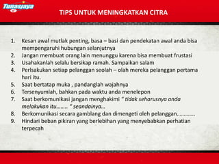 TIPS UNTUK MENINGKATKAN CITRA
1. Kesan awal mutlak penting, basa – basi dan pendekatan awal anda bisa
mempengaruhi hubungan selanjutnya
2. Jangan membuat orang lain menunggu karena bisa membuat frustasi
3. Usahakanlah selalu bersikap ramah. Sampaikan salam
4. Perlsakukan setiap pelanggan seolah – olah mereka pelanggan pertama
hari itu.
5. Saat bertatap muka , pandanglah wajahnya
6. Tersenyumlah, bahkan pada waktu anda menelepon
7. Saat berkomunikasi jangan menghakimi “ tidak seharusnya anda
melakukan itu…….. “ seandainya…
8. Berkomunikasi secara gamblang dan dimengeti oleh pelanggan………….
9. Hindari beban pikiran yang berlebihan yang menyebabkan perhatian
terpecah
 