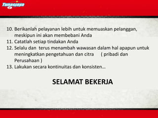 10. Berikanlah pelayanan lebih untuk memuaskan pelanggan,
meskipun ini akan membebani Anda
11. Catatlah setiap tindakan Anda
12. Selalu dan terus menambah wawasan dalam hal apapun untuk
meningkatkan pengetahuan dan citra ( pribadi dan
Perusahaan )
13. Lakukan secara kontinuitas dan konsisten…
SELAMAT BEKERJA
 