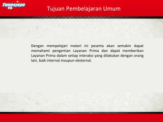 Tujuan Pembelajaran Umum
Dengan mempelajari materi ini peserta akan semakin dapat
memahami pengertian Layanan Prima dan dapat memberikan
Layanan Prima dalam setiap interaksi yang dilakukan dengan orang
lain, baik internal maupun eksternal.
 