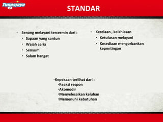 STANDAR
◦ Senang melayani tercermin dari :
 Sapaan yang santun
 Wajah ceria
 Senyum
 Salam hangat
◦ Kerelaan , keikhlasan
 Ketulusan melayani
 Kesediaan mengorbankan
kepentingan
◦Kepekaan terlihat dari :
Reaksi respon
Akomodir
Menyelesaikan keluhan
Memenuhi kebutuhan
 