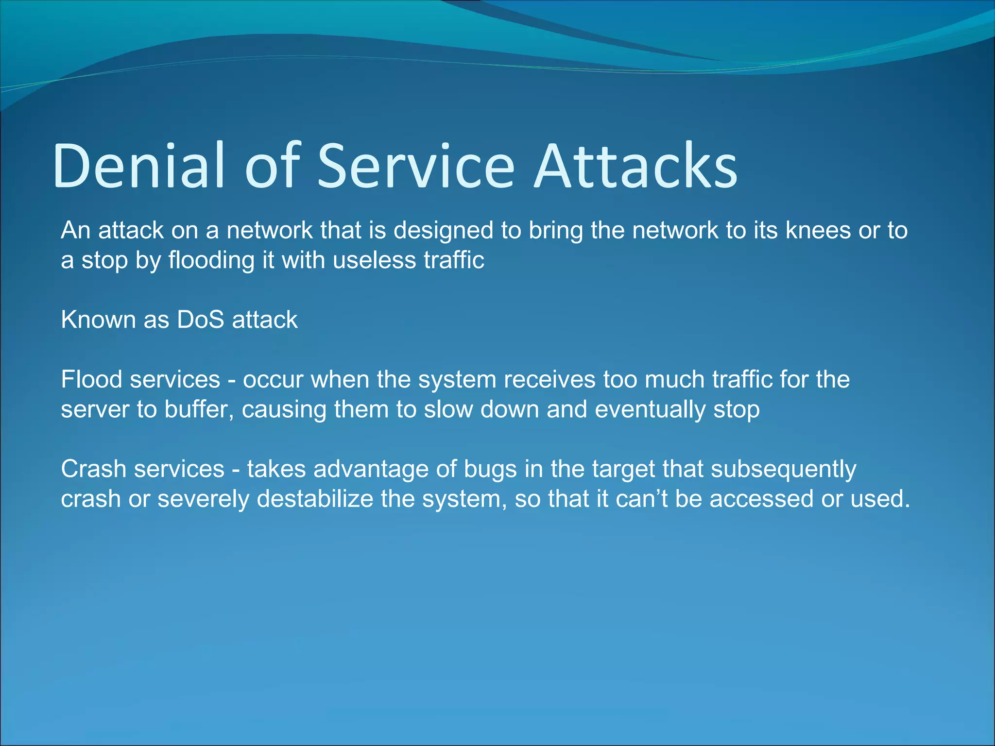 Denial of Service Attacks
An attack on a network that is designed to bring the network to its knees or to
a stop by flooding it with useless traffic
Known as DoS attack
Flood services - occur when the system receives too much traffic for the
server to buffer, causing them to slow down and eventually stop
Crash services - takes advantage of bugs in the target that subsequently
crash or severely destabilize the system, so that it can’t be accessed or used.
 